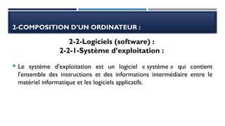 2-COMPOSITION D’UN ORDINATEUR :
 Le système d'exploitation est un logiciel « système » qui contient
l'ensemble des instructions et des informations intermédiaire entre le
matériel informatique et les logiciels applicatifs.
2-2-Logiciels (software) :
2-2-1-Système d’exploitation :
 