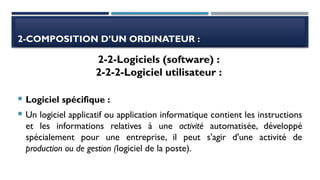 2-COMPOSITION D’UN ORDINATEUR :
 Logiciel spécifique :
 Un logiciel applicatif ou application informatique contient les instructions
et les informations relatives à une activité automatisée, développé
spécialement pour une entreprise, il peut s'agir d'une activité de
production ou de gestion (logiciel de la poste).
2-2-Logiciels (software) :
2-2-2-Logiciel utilisateur :
 