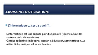 3-DOMAINES D’UTILISATION:
 L’informatique ca sert a quoi ??!!
L’informatique est une science pluridisciplinaire (touche à tous les
secteurs de la vie moderne).
Chaque spécialité (médecine, industrie, éducation, administration…)
utilise l’informatique selon ses besoins.
 