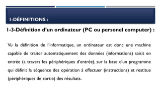 1-DÉFINITIONS :
Vu la définition de l’informatique, un ordinateur est donc une machine
capable de traiter automatiquement des données (informations) saisit en
entrée (a travers les périphériques d’entrée), sur la base d'un programme
qui définit la séquence des opération à effectuer (instructions) et restitue
(périphériques de sortie) des résultats.
1-3-Définition d’un ordinateur (PC ou personel computer) :
 