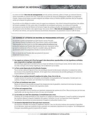 NOTIONS DE FOND DOCUMENT DE RÉFÉRENCE ET D’ÉVALUATION 3
DOCUMENT DE RÉFÉRENCE :
Les notions de fond d’Une mine de renseignements sont des activités autonomes, prêtes à l’emploi, qui traduisent diverses
notions essentielles en sciences de la Terre. Puisée dans nos archives de ressources pédagogiques adaptées aux programmes
d’études, chaque activité évoque une partie intégrante de multiples notions et théories capitales présentées dans les disciplines
variées qui composent les géosciences.
Ces activités ont été colligées de manière à servir de support aux enseignants, à leur éviter la nécessité de participer à des ateliers
de formation préalables, et à les rendre utiles à l’ensemble de nos enseignants partenaires. Les contenus de l’ensemble
des ressources inscrites dans les Notions de fond sont à l’appui des pratiques actuelles d’enseignement, lesquelles prévoient
la participation active des élèves à leur apprentissage. Vous pouvez obtenir d’Une mine de renseignements les échantillons
de roches et de minéraux, ainsi que les ressources documentaires nécessaires à une présentation réussie en salle de classe.
LES NORMES ET ATTENTES EN MATIÈRE DE PROGRAMMES D’ÉTUDES
Les activités ci-jointes correspondent aux Earth Science Literacy Principles
de la National Sciences Foundation et de l’Earth Science Literacy Initiative (2009).
Téléchargeable sans frais à partir du site Web (www.earthscienceliteracy.org),
ce document présente neuf Grandes idées représentant les plus importantes notions
qui soient en sciences de la Terre et il fournit un excellent aperçu des éléments
que devraient contenir les programmes d’études en sciences de la Terre.
Voici un résumé des neuf Grandes idées que présente le document
intitulé Earth Science Literacy :
1.	 Les experts en sciences de la Terre font appel à des observations reproductibles et à des hypothèses vérifiables
	 pour comprendre et expliquer notre planète.
	 Les scientifiques apprennent à connaître la Terre au moyen de méthodes et de techniques variées, dont les radars, les sonars,
	 les ondes sismiques et les champs magnétiques, tant en laboratoire que sur place.
2.	 La Terre existe depuis plus de 4,6 milliards d’années.
	 Pour en arriver à découvrir l’âge de la Terre, les scientifiques mesurent la décroissance radioactive, ils analysent les roches,
	 les structures et les propriétés des sédiments, ils font appel à leurs connaissances des procédés géologiques et ils observent
	 d’autres éléments du système solaire.
3.	 La Terre est un système interactif complexe de roches, d’eau, d’air et de vie.
	 Le globe terrestre est constitué de l’atmosphère, de la biosphère, de la géosphère et de l’hydrosphère. Circulant parmi ces
	 systèmes, l’énergie et la matière sont interreliées d’une manière complexe.
4.	 La Terre se transforme sans cesse.
	 Nombre de facteurs et de procédés provoquent des changements dans la géosphère, notamment la tectonique des plaques,
	 l’altération atmosphérique, l’érosion et les organismes vivants.
5.	 La Terre est composée d’eau.
	 L’eau est essentielle à la vie et constitue une importante composante des systèmes de la Terre. Moins de trois pour cent des eaux
	 superficielles sont des eaux douces et moins d’un pour cent est potable.
6.	 La vie évolue sur cette Terre dynamique, la transformant sans cesse.
	 L’évolution est un procédé permanent au cœur duquel la vie s’adapte aux habitats changeants. Lorsque la rapidité du changement
	 des conditions dépasse la capacité d’adaptation des espèces, l’extinction s’en suit. Les organismes vivants engendrent
	 la modification des conditions terrestres (production d’oxygène et combustibles fossiles, p. ex.).
7.	 Les humains dépendent de la Terre pour leurs ressources.
	 Les ressources naturelles sont limitées et inégalement réparties. L’eau, les sols et les minéraux sont essentiels à l’agriculture
	 et à la fabrication, tandis que le pétrole et le gaz constituent une composante importante de la vie moderne. Tout développement
	 d’énergies renouvelables garantira la pérennité de l’espèce.
 