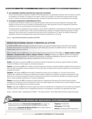 NOTIONS DE FOND DOCUMENT DE RÉFÉRENCE ET D’ÉVALUATION4
8.	 Les catastrophes naturelles présentent des risques pour les humains.
	 Parce qu’elles provoquent la migration et modifient la taille des populations, les catastrophes naturelles, dont les séismes, les volcans,
	 les inondations, les incendies, les ouragans et les tsunamis, influent sur les sociétés. Les activités des humains peuvent en outre
	 accroître l’incidence de certaines catastrophes naturelles, notamment les glissements de terrain, les inondations et les incendies.
9.	 Les humains transforment considérablement la Terre.
	 Les activités des humains ont incidence sur les systèmes terrestres; elles donnent lieu à des changements climatiques, elles
	 modifient la surface de la Terre et la qualité et la disponibilité de l’eau; elles augmentent l’érosion et engendrent la disparition
	 d’habitats et il s’en suit une décroissance de la diversité des espèces.
-	 Ces Grandes idées en enseignement se sont avérées un moyen efficace d’approfondir la compréhension des élèves de la maternelle
	 à la 12e année. Les Grandes idées de l’ESLI ne doivent cependant pas remplacer les résultats d’apprentissage dictés à l’échelle
	 régionale et, bien qu’elles visent un auditoire plus vaste que celui de la maternelle à la 12e année, ses résultats influenceront
	 grandement l’avenir de l’enseignement des sciences de la Terre de la maternelle à la 12e année.
Source : http://earthscienceliteracy.org/document.html
MODÈLE ÉDUCATIONNEL SERVANT À PRÉSENTER LES ACTIVITÉS
Le modèle des 5 E (modèle d’enseignement américain) est basé sur une approche d’apprentissage constructiviste selon laquelle
les élèves doivent façonner de nouvelles connaissances à partir d’idées plus anciennes. Ce modèle constitue un cadre idéal pour
l’apprentissage fondé sur la recherche.
Selon ce modèle, chacun des 5 E présente une phase d’apprentissage commençant par la lettre « E », soit Engage, Explore, Explain,
Elaborate et Evaluate (Éveiller, Explorer, Expliquer, Élaborer et Évaluer). Se basant sur les 5 E, les élèves et les enseignants
participent à des activités communes, ils utilisent les connaissances et l’expérience préalablement acquises et misent sur elles, ils
conceptualisent et ils évaluent sans cesse leur compréhension d’une notion donnée.
Éveiller : cette phase, la première des 5 E, lance le processus. Elle doit comprendre une activité qui captera l’attention de l’élève,
l’invitant à la réflexion et à faire appel aux connaissances acquises.
Explorer : cette phase des 5 E offre aux élèves une base d’expériences communes. Ils doivent identifier et élaborer diverses notions et
divers procédés et développer diverses compétences. Durant cette phase, les élèves doivent activement explorer leur environnement et
manipuler les matières.
Expliquer : cette phase des 5 E permet aux élèves d’expliquer les notions qu’ils ont explorées. Ici, l’occasion leur est fournie
d’exprimer leur compréhension théorique, de démontrer de nouvelles compétences ou d’afficher de nouveaux comportements. Cette
phase fournit en outre aux enseignants l’occasion d’introduire des expressions et des définitions officielles et d’enseigner certaines
notions, certains procédés comportements et certaines compétences.
Élaborer : cette phase des 5 E fait progresser les élèves dans leur compréhension théorique et leur permet d’exercer certaines
compétences et de pratiquer certains comportements. Riches de nouvelles expériences, les élèves sont en mesure d’élargir et d’ancrer
leur réflexion et/ou de l’appliquer à des situations concrètes.
Évaluer : cette phase des 5 E invite les élèves à évaluer leur niveau de compréhension et d’aptitudes tout en fournissant aux enseignants
l’occasion d’évaluer le rendement et/ou la compréhension théorique, les compétences, les procédés et les applications des élèves.
Source : Eisencraft, Arther, “Expanding the 5-C Model,” “The Science Teacher”, Vol.70, 2003, National Science Teacher Association
POUR OBTENIR DES RESSOURCES SUPPLÉMENTAIRES
Téléphone 416-863-6463
Télécopieur 416-863-9900
Courriel schoolprograms@miningmatters.ca
Veuillez communiquer avec Une mine de renseignements pour passer une
commande pour l’un ou l’autre des produits présentés dans ce site Web.
Veuillez inscrire « Commande de Notions de fond » dans la ligne d’objet de
votre courriel ou du bordereau de télécopie.
 