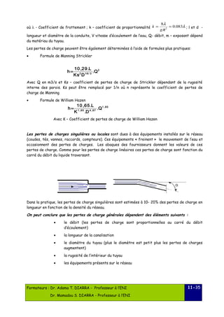 8l 0.083 
k ; l et d - 
où l - Coefficient de frottement ; k – coefficient de proportionnalité l 
= = 
g 
p 
2 longueur et diamètre de la conduite, V vitesse d’écoulement de l’eau, Q- débit, m – exposant dépend 
du matériau du tuyau. 
Les pertes de charge peuvent être également déterminées à l’aide de formules plus pratiques: 
· Formule de Manning Strickler 
2 
h= 10 ,29.L 
2 16/ 3 .Q 
Ks D 
Avec Q en m3/s et Ks – coefficient de pertes de charge de Strickler dépendant de la rugosité 
interne des parois. Ks peut être remplacé par 1/n où n représente le coefficient de pertes de 
charge de Manning 
· Formule de William Hazen 
1 ,85 
h= 10,65.L 
1 ,85 4 ,87 .Q 
K .D 
Avec K – Coefficient de pertes de charge de William Hazen 
Les pertes de charges singulières ou locales sont dues à des équipements installés sur le réseau 
(coudes, tés, vannes, raccords, compteurs). Ces équipements « freinent » le mouvement de l’eau et 
occasionnent des pertes de charges. Les abaques des fournisseurs donnent les valeurs de ces 
pertes de charge. Comme pour les pertes de charge linéaires ces pertes de charge sont fonction du 
carré du débit du liquide traversant. 
Dans la pratique, les pertes de charge singulières sont estimées à 10- 20% des pertes de charge en 
longueur en fonction de la densité du réseau. 
On peut conclure que les pertes de charge générales dépendent des éléments suivants : 
· le débit (les pertes de charge sont proportionnelles au carré du débit 
d’écoulement) 
· la longueur de la canalisation 
· le diamètre du tuyau (plus le diamètre est petit plus les pertes de charges 
augmentent) 
· la rugosité de l’intérieur du tuyau 
· les équipements présents sur le réseau 
Formateurs : Dr. Adama T. DIARRA - Professeur à l’ENI 
Dr. Mamadou S. DIARRA - Professeur à l’ENI 
11-35 
 