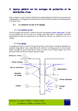 33 Aperçu général sur les oouuvvrraaggeess ddee pprroodduuccttiioonn eett ddee 
ddiissttrriibbuuttiioonn dd''eeaauu 
Dans ce chapitre il s'agit de donner des définitions simples appuyées d'illustrations qui permettront 
d'appréhender et de s'approprier les définitions et notions de base nécessaires au dimensionnement 
d'un réseau d'eau. 
33..11 LLaa rreessssoouurrccee eenn eeaauu eett llee ccaappttaaggee 
3.1.1 La ressource en eau 
Pour les ouvrages d’eau potable, la ressource provient principalement d’eaux souterraines,. Les AEP 
ne sont réalisées que sur des sites où un forage existe déjà. Dans ce paragraphe nous allons 
essentiellement donner des explications et des définitions relatives à la ressource en eau et au 
captage. 
3.1.2 Le captage 
Le captage peut être fait à partir d’une eau de surface ou d’un forage. Le forage est équipé par un 
ensemble tubage (5) et d’une crépine (7), partie inférieure du tubage percée de trous laissant 
passer l'eau (8). Les deux doivent pouvoir retenir le terrain tout en laissant passer l'eau et les 
particules fines au niveau de la crépine, mais pas le sable. 
Formateurs : Dr. Adama T. DIARRA - Professeur à l’ENI 
Dr. Mamadou S. DIARRA - Professeur à l’ENI 
12-35 
1 
7 
2 
3 
5 
6 
4 
8 
Surface du terrain 
Niveau statique 
Cône de rabattement 
Rabattement 
Ensemble 
de tubage 
Niveau dynamique 
Crépine Passage 
eau 
 