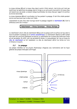 Le niveau statique (2) est le niveau d’eau dans le puits à l’état naturel, c’est-à-dire qu’il n’est pas 
modifié par les opérations de pompage dans le forage ou un autre puits à proximité. Ce niveau d’eau 
est mesuré avec une sonde. La mesure indique la profondeur du niveau d’eau par rapport à la surface 
du terrain naturel (1). 
Le niveau dynamique (6) est la profondeur de l’eau pendant le pompage. Il doit être stable pendant 
environ une heure pour que la valeur soit fiable. 
L’abaissement du plan d’eau dans l’ouvrage durant le pompage s’appelle le rabattement (4). C’est la 
différence entre les 2 niveaux : 
Rabattement = Niveau Dynamique – Niveau Statique. 
Le rabattement crée le cône de rabattement (3) qui est en quelque sorte la surface de l’eau dans le 
sous-sol pendant le pompage (ou la surface piezométrique). Le rabattement dépend du débit pompé 
mais aussi de la structure géologique du sous sol. Le rabattement est d'autant plus faible que le sous 
sol est perméable. En effet, avec une perméabilité élevée, le renouvellement de l'eau au niveau du 
cône de rabattement se fait rapidement. Le cône de rabattement définit les limites de l'aire 
d'influence d'un puits. 
33..22 LLee ppoommppaaggee 
Les pompes installées sur les projets d’hydraulique villageoise avec motorisation sont de façon 
générale des pompes immergées centrifuges. 
Formateurs : Dr. Adama T. DIARRA - Professeur à l’ENI 
Dr. Mamadou S. DIARRA - Professeur à l’ENI 
13-35 
1 
2 
3 
4 
5 
niveau dynamique 
crépine pompe 
moteur 
crépines 
arrivée eau 
 