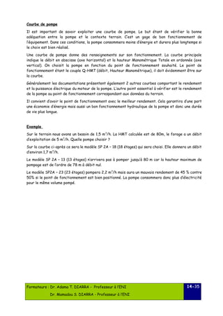 Courbe de pompe 
Il est important de savoir exploiter une courbe de pompe. Le but étant de vérifier la bonne 
adéquation entre la pompe et le contexte terrain. C’est un gage de bon fonctionnement de 
l’équipement. Dans ces conditions, la pompe consommera moins d’énergie et durera plus longtemps si 
le choix est bien réalisé. 
Une courbe de pompe donne des renseignements sur son fonctionnement. La courbe principale 
indique le débit en abscisse (axe horizontal) et la hauteur Manométrique Totale en ordonnée (axe 
vertical). On choisit la pompe en fonction du point de fonctionnement souhaité. Le point de 
fonctionnement étant le couple Q-HMT (débit, Hauteur Manométrique), il doit évidemment être sur 
la courbe. 
Généralement les documentations présentent également 2 autres courbes comportant le rendement 
et la puissance électrique du moteur de la pompe. L’autre point essentiel à vérifier est le rendement 
de la pompe au point de fonctionnement correspondant aux données du terrain. 
Il convient d’avoir le point de fonctionnement avec le meilleur rendement. Cela garantira d’une part 
une économie d’énergie mais aussi un bon fonctionnement hydraulique de la pompe et donc une durée 
de vie plus longue. 
Exemple 
Sur le terrain nous avons un besoin de 1,5 m3/h. La HMT calculée est de 80m, le forage a un débit 
d’exploitation de 5 m3/h. Quelle pompe choisir ? 
Sur la courbe ci-après ce sera le modèle SP 2A – 18 (18 étages) qui sera choisi. Elle donnera un débit 
d’environ 1,7 m3/h. 
Le modèle SP 2A – 13 (13 étages) n’arrivera pas à pomper jusqu’à 80 m car la hauteur maximum de 
pompage est de l’ordre de 78 m à débit nul. 
Le modèle SP2A – 23 (23 étages) pompera 2,2 m3/h mais aura un mauvais rendement de 45 % contre 
50% si le point de fonctionnement est bien positionné. La pompe consommera donc plus d’électricité 
pour le même volume pompé. 
Formateurs : Dr. Adama T. DIARRA - Professeur à l’ENI 
Dr. Mamadou S. DIARRA - Professeur à l’ENI 
14-35 
 