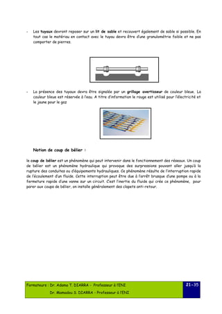 - Les tuyaux devront reposer sur un lit de sable et recouvert également de sable si possible. En 
tout cas le matériau en contact avec le tuyau devra être d’une granulométrie faible et ne pas 
comporter de pierres. 
- La présence des tuyaux devra être signalée par un grillage avertisseur de couleur bleue. La 
couleur bleue est réservée à l’eau. A titre d’information le rouge est utilisé pour l’électricité et 
le jaune pour le gaz 
Notion de coup de bélier : 
le coup de bélier est un phénomène qui peut intervenir dans le fonctionnement des réseaux. Un coup 
de bélier est un phénomène hydraulique qui provoque des surpressions pouvant aller jusqu’à la 
rupture des conduites ou d’équipements hydrauliques. Ce phénomène résulte de l’interruption rapide 
de l’écoulement d’un fluide. Cette interruption peut être due à l’arrêt brusque d’une pompe ou à la 
fermeture rapide d’une vanne sur un circuit. C’est l’inertie du fluide qui crée ce phénomène, pour 
parer aux coups de bélier, on installe généralement des clapets anti-retour. 
Formateurs : Dr. Adama T. DIARRA - Professeur à l’ENI 
Dr. Mamadou S. DIARRA - Professeur à l’ENI 
21-35 
 