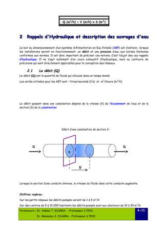 22 Rappels d'Hydraulique et ddeessccrriippttiioonn ddeess oouuvvrraaggeess dd''eeaauu 
Le but du dimensionnement d’un système d’Alimentation en Eau Potable (AEP) est d’obtenir, lorsque 
les installations seront en fonctionnement, un débit et une pression d’eau aux bornes fontaines 
conformes aux normes. Il est donc important de préciser ces notions. C’est l’objet des ces rappels 
d’hydraulique. Il ne s’agit nullement d’un cours exhaustif d’hydraulique, mais au contraire de 
précisions qui sont directement applicables pour la conception des réseaux. 
22..11 LLee ddéébbiitt (QQ)) 
Le débit (Q) est la quantité de fluide qui s’écoule dans un temps donné. 
Les unités utilisées pour les AEP sont : litres/seconde (l/s) et m3/heure (m3/h) 
Le débit passant dans une canalisation dépend de la vitesse (V) de l’écoulement de l’eau et de la 
section (S) de la canalisation 
Débit d’une canalisation de section S : 
Lorsque la section d’une conduite diminue, la vitesse du fluide dans cette conduite augmente. 
Chiffres repères : 
Sur les petits réseaux les débits pompés varient de 1 à 5 m3/h 
Sur des centres de 5 à 10 000 habitants les débits pompés sont aux alentours de 10 à 30 m3/h 
Formateurs : Dr. Adama T. DIARRA - Professeur à l’ENI 
Dr. Mamadou S. DIARRA - Professeur à l’ENI 
4-35 
Q (m31/h m) 3=/ hV =( m0/,h2)8 xl/ Ss (m²) 
Q 
S 
V 
Q 
 