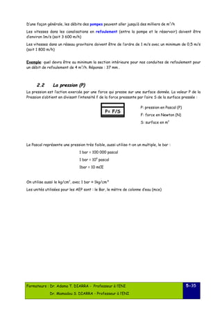 D’une façon générale, les débits des pompes peuvent aller jusqu’à des milliers de m3/h 
Les vitesses dans les canalisations en refoulement (entre la pompe et le réservoir) doivent être 
d’environ 1m/s (soit 3 600 m/h) 
Les vitesses dans un réseau gravitaire doivent être de l’ordre de 1 m/s avec un minimum de 0,5 m/s 
(soit 1 800 m/h) 
Exemple: quel devra être au minimum la section intérieure pour nos conduites de refoulement pour 
un débit de refoulement de 4 m3/h. Réponse : 37 mm . 
22..22 LLaa pprreessssiioonn (PP)) 
La pression est l’action exercée par une force qui presse sur une surface donnée. La valeur P de la 
Pression s’obtient en divisant l’intensité f de la force pressante par l’aire S de la surface pressée : 
Le Pascal représente une pression très faible, aussi utilise-t-on un multiple, le bar : 
1 bar = 100 000 pascal 
1 bar = 105 pascal 
1bar = 10 mCE 
On utilise aussi le kg/cm2, avec 1 bar ≈ 1kg/cm² 
Les unités utilisées pour les AEP sont : le Bar, le mètre de colonne d’eau (mce) 
Formateurs : Dr. Adama T. DIARRA - Professeur à l’ENI 
Dr. Mamadou S. DIARRA - Professeur à l’ENI 
5-35 
P= F/S 
P: pression en Pascal (P) 
F: force en Newton (N) 
S: surface en m2 
 