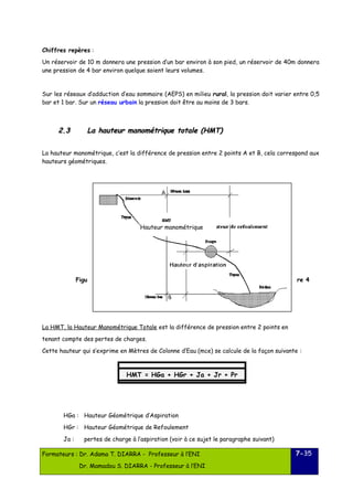 Chiffres repères : 
Un réservoir de 10 m donnera une pression d’un bar environ à son pied, un réservoir de 40m donnera 
une pression de 4 bar environ quelque soient leurs volumes. 
Sur les réseaux d’adduction d’eau sommaire (AEPS) en milieu rural, la pression doit varier entre 0,5 
bar et 1 bar. Sur un réseau urbain la pression doit être au moins de 3 bars. 
22..33 LLaa hhaauutteeuurr mmaannoommééttrriiqquuee ttoottaallee (HHMMTT)) 
La hauteur manométrique, c’est la différence de pression entre 2 points A et B, cela correspond aux 
hauteurs géométriques. 
Hauteur manométrique 
Figu re 4 
La HMT, la Hauteur Manométrique Totale est la différence de pression entre 2 points en 
tenant compte des pertes de charges. 
Cette hauteur qui s’exprime en Mètres de Colonne d’Eau (mce) se calcule de la façon suivante : 
HGa : Hauteur Géométrique d’Aspiration 
HGr : Hauteur Géométrique de Refoulement 
Ja : pertes de charge à l’aspiration (voir à ce sujet le paragraphe suivant) 
Formateurs : Dr. Adama T. DIARRA - Professeur à l’ENI 
Dr. Mamadou S. DIARRA - Professeur à l’ENI 
7-35 
HMT = HGa + HGr + Ja + Jr + Pr 
 