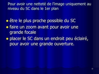 Pour avoir une netteté de l’image uniquement au
niveau du SC dans le 1er plan


 être le plus proche possible du SC
 faire un zoom avant pour avoir une
  grande focale
 placer le SC dans un endroit peu éclairé,
  pour avoir une grande ouverture.




                                                  10
 