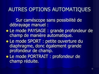 AUTRES OPTIONS AUTOMATIQUES
     Sur caméscope sans possibilité de
  débrayage manuel :
 Le mode PAYSAGE : grande profondeur de
  champ de manière automatique.
 Le mode SPORT : petite ouverture du
  diaphragme, donc également grande
  profondeur de champ.
 Le mode PORTRAIT : profondeur de
  champ réduite.
                                       12
 
