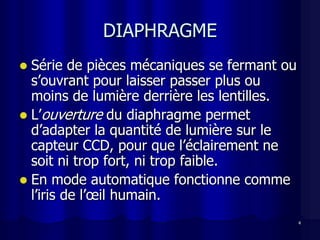 DIAPHRAGME
 Série de pièces mécaniques se fermant ou
  s’ouvrant pour laisser passer plus ou
  moins de lumière derrière les lentilles.
 L’ouverture du diaphragme permet
  d’adapter la quantité de lumière sur le
  capteur CCD, pour que l’éclairement ne
  soit ni trop fort, ni trop faible.
 En mode automatique fonctionne comme
  l’iris de l’œil humain.
                                             4
 