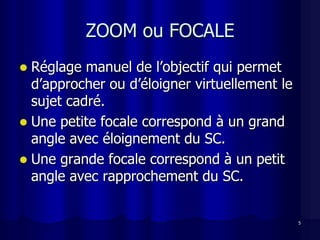 ZOOM ou FOCALE
 Réglage manuel de l’objectif qui permet
  d’approcher ou d’éloigner virtuellement le
  sujet cadré.
 Une petite focale correspond à un grand
  angle avec éloignement du SC.
 Une grande focale correspond à un petit
  angle avec rapprochement du SC.


                                               5
 