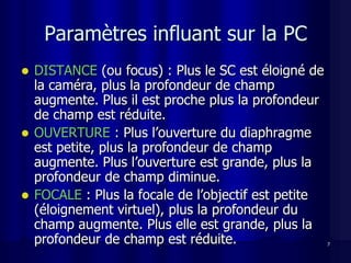 Paramètres influant sur la PC
 DISTANCE (ou focus) : Plus le SC est éloigné de
  la caméra, plus la profondeur de champ
  augmente. Plus il est proche plus la profondeur
  de champ est réduite.
 OUVERTURE : Plus l’ouverture du diaphragme
  est petite, plus la profondeur de champ
  augmente. Plus l’ouverture est grande, plus la
  profondeur de champ diminue.
 FOCALE : Plus la focale de l’objectif est petite
  (éloignement virtuel), plus la profondeur du
  champ augmente. Plus elle est grande, plus la
  profondeur de champ est réduite.                   7
 