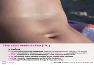 2. Interactions Humains Machines (C.H.I.) b. Interfaces nf. (mot anglais)  Limite commune à deux systèmes , deux entités permettant des échanges entre ceux-ci. Elle favorise le  dialogue  (l’interaction) entre les machines et les humains par la  stimulation des sens  via des périphériques appropriés : Le touché  : par l’intermédiaire d’un dispositif de pointage : Souris, stylet, écran tactile ou clavier. La vue  : par l’affichage écran, c’est ce que l’on nomme les GUI : « Graphical User Interfaces ». L’ouie  : par commandes vocales appelés encore VUI : « Voice User Interface ». La gestuelle  : par l’analyse des mouvements du corps, du visage, d’un pointeur. 