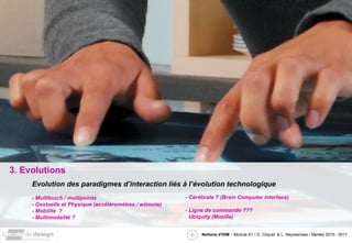 3. Evolutions Evolution des paradigmes d’interaction liés à l’évolution technologique - Multitouch / multipoints - Gestuelle et Physique (accéléromètres / wiimote) - Mobilité  ? - Multimodalité ? - Cérébrale ? (Brain Computer interface) - Ligne de commande ??? Ubiquity (Mozilla) 