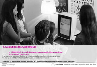 1. Evolution des Ordinateurs c. 1980-1995 : Les Ordinateurs personnels (les prémices) ALTO / XEROX PARC / 1973 Il fut le premier ordinateur à utiliser la métaphore du bureau et une interface graphique. Le Alto fut un outil de recherche de Xerox, pas un produit commercial. Pour info : L’Alto intègre tous les principes de l’informatique « moderne » qui seront repris par Apple. 