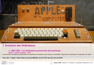 1. Evolution des Ordinateurs c. 1980-1995 : Les Ordinateurs personnels (les prémices) Apple 1 / Apple Computer / 1976 Les premiers ordinateurs personnels sont destinés aux étudiants des campus universitaire. Apple lance l’ordinateur à assembler soi-même. Pour info : L’Apple 1 était vendu  au prix de $666.66, en avril 1977 son prix sera de $475. 