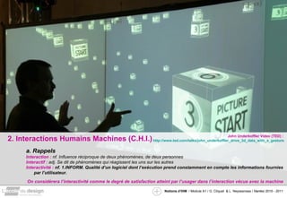 2. Interactions Humains Machines (C.H.I.) a. Rappels Interaction :  nf. Influence réciproque de deux phénomènes, de deux personnes Interactif :  adj. Se dit de phénomènes qui réagissent les uns sur les autres Interactivité :  nf. 1.INFORM. Qualité d’un logiciel dont l’exécution prend constamment en compte les informations fournies par l’utilisateur. On considèrera l’interactivité comme le degré de satisfaction atteint par l’usager dans l’interaction vécue avec la machine John Underkoffler Video (TED) :  http://www.ted.com/talks/john_underkoffler_drive_3d_data_with_a_gesture.html 