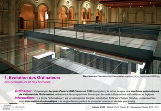1. Evolution des Ordinateurs des ordinateurs et des hommes… Ordinateur :  Proposé par  Jacques Perret à IBM France en 1955  (computers) le terme désigne des  machines automatiques de traitement de l'information , obéissant à des programmes formés par des suites d'opérations arithmétiques et logiques.  Informatique :  Le terme "informatique", est un néologisme français, introduit en 1962 par Philippe Dreyfus, condensant les mots  information et automatique . Les Anglo-Saxons parlent de computer science et de data processing. Mare Nostrum  / Barcelone http://www.iterfan.org/photo_of_a_month/march2009.jpg 