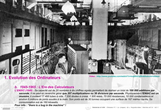 1. Evolution des Ordinateurs 1945-1965 : L’Ere des Calculateurs L’ENIAC (1946) :  Sa capacité est de 20 nombres à dix chiffres signés permettent de réaliser un total de  100 000 additions par seconde . Il ne peut en revanche gérer  que 357 multiplications ou 38 divisions par seconde . Physiquement  l'ENIAC est un monstre , il contient 17 468 tubes à vide, 7 200 diodes à cristal, 1 500 relais, 70 000 résistances, 10 000 condensateurs et environ 5 millions de joints soudés à la main. Son poids est de 30 tonnes occupant une surface de 167 mètres carrés. Sa consommation est de 160 kilowatts. Pour info :  ”there is a bug in the machine” ! Video :  http://www.youtube.com/watch?v=mxj6h5JyfXs&feature=related 