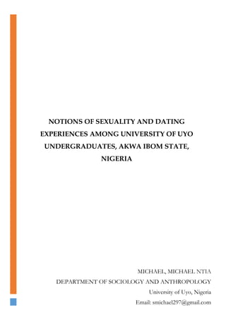 NOTIONS OF SEXUALITY AND DATING
EXPERIENCES AMONG UNIVERSITY OF UYO
UNDERGRADUATES, AKWA IBOM STATE,
NIGERIA
MICHAEL, MICHAEL NTIA
DEPARTMENT OF SOCIOLOGY AND ANTHROPOLOGY
University of Uyo, Nigeria
Email: smichael297@gmail.com
 