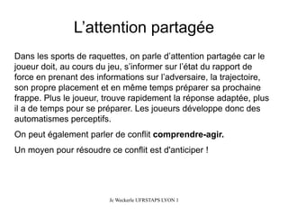 L’attention partagée 
Dans les sports de raquettes, on parle d’attention partagée car le joueur doit, au cours du jeu, s’informer sur l’état du rapport de force en prenant des informations sur l’adversaire, la trajectoire, son propre placement et en même temps préparer sa prochaine frappe. Plus le joueur, trouve rapidement la réponse adaptée, plus il a de temps pour se préparer. Les joueurs développe donc des automatismes perceptifs. 
On peut également parler de conflit comprendre-agir. 
Un moyen pour résoudre ce conflit est d'anticiper! 
Jc Weckerle UFRSTAPS LYON 1 
 