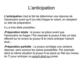 L’anticipation 
L'anticipationc'est le fait de déterminer une réponse de l'adversaire avant qu'il (ou elle) frappe le volant, en adoptant un état de préparation. 
Il y a trois états possibles: 
●Préparation totale: le joueur se place avant que l'adversaire ne frappe! Par exemple le joueur A fais un lobe offensif sur le revers du joueur B et viens anticiper l'amorti droit... 
●Préparation partielle: Le joueur privilégie une certaine réponse, sans exclure les autres possibilités. Par exemple dans la même situation le joueur A se place au filet (au niveau du T) pour anticiper un amorti droit ou croisé. Jc Weckerle UFRSTAPS LYON 1 
 