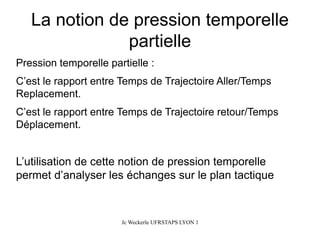 La notion de pression temporelle partielle 
Pression temporelle partielle : 
C’est le rapport entre Temps de Trajectoire Aller/Temps Replacement. 
C’est le rapport entre Temps de Trajectoire retour/Temps Déplacement. 
L’utilisation de cette notion de pression temporelle permet d’analyser les échanges sur le plan tactique 
Jc Weckerle UFRSTAPS LYON 1 
 