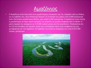 Αμαζόνιος
• Ο Αμαζόνιος είναι ένας από τους μεγαλύτερους ποταμούς της Γης. Διαρρέει από τις Άνδεις
ως τις εκβολές του, στον Ατλαντικό Ωκεανό. Το συνολικό του μήκος είναι 6.840 χιλιόμετρα
ενώ ο δεύτερος μεγαλύτερος Νείλος, έχει μήκος 6.695 χιλιόμετρα. Ο Αμαζόνιος είναι επίσης
ο μεγαλύτερος σε όγκο νερού ποταμός του πλανήτη με μεγάλη διαφορά από το Νείλο. Η
μέση παροχή του ανέρχεται σε 219.000 κυβικά μέτρα ανά δευτερόλεπτο. Υπολογίζεται ότι
το 1/5 τού συνόλου του γλυκού νερού που κυκλοφορεί πάνω στην επιφάνεια της γης
μεταφέρεται απ' τον Αμαζόνιο. Το εμβαδόν της λεκάνης απορροής του είναι 6.915.000
τετραγ. χιλιόμετρα.
 