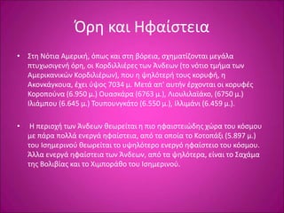 Όρη και Ηφαίστεια
• Στη Νότια Αμερική, όπως και στη βόρεια, σχηματίζονται μεγάλα
πτυχωσιγενή όρη, οι Κορδιλλιέρες των Άνδεων (το νότιο τμήμα των
Αμερικανικών Κορδιλιέρων), που η ψηλότερή τους κορυφή, η
Ακονκάγκουα, έχει ύψος 7034 μ. Μετά απ' αυτήν έρχονται οι κορυφές
Κοροπούνα (6.950 μ.) Ουασκάρα (6763 μ.), Λιουλιλαϊάκο, (6750 μ.)
Ιλιάμπου (6.645 μ.) Τουπουνγκάτο (6.550 μ.), Ιλλιμάνι (6.459 μ.).
• Η περιοχή των Άνδεων θεωρείται η πιο ηφαιστειώδης χώρα του κόσμου
με πάρα πολλά ενεργά ηφαίστεια, από τα οποία το Κοτοπάξι (5.897 μ.)
του Ισημερινού θεωρείται το υψηλότερο ενεργό ηφαίστειο του κόσμου.
Άλλα ενεργά ηφαίστεια των Άνδεων, από τα ψηλότερα, είναι το Σαχάμα
της Βολιβίας και το Χιμποράθο του Ισημερινού.
 