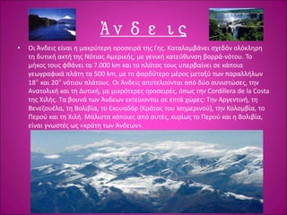 Άνδεις
• Οι Άνδεις είναι η μακρύτερη οροσειρά της Γης. Καταλαμβάνει σχεδόν ολόκληρη
τη δυτική ακτή της Νότιας Αμερικής, με γενική κατεύθυνση βορρά-νότου. Το
μήκος τους φθάνει τα 7.000 km και το πλάτος τους υπερβαίνει σε κάποια
γεωγραφικά πλάτη τα 500 km, με το φαρδύτερο μέρος μεταξύ των παραλλήλων
18° και 20° νότιου πλάτους. Οι Άνδεις αποτελούνται από δύο συνιστώσες, την
Ανατολική και τη Δυτική, με μικρότερες οροσειρές, όπως την Cordillera de la Costa
της Χιλής. Τα βουνά των Άνδεων εκτείνονται σε επτά χώρες: Την Αργεντινή, τη
Βενεζουέλα, τη Βολιβία, το Εκουαδόρ (Κράτος του Ισημερινού), την Κολομβία, το
Περού και τη Χιλή. Μάλιστα κάποιες από αυτές, κυρίως το Περού και η Βολιβία,
είναι γνωστές ως «κράτη των Άνδεων».
 