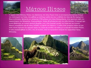 Μάτσου Πίτσου
• Η αρχαία πόλη Μάτσου Πίτσου που βρίσκεται στο νότιο Περού είναι το αντιπροσωπευτικότερο δείγμα
του πολιτισμού των Ίνκας, που χάθηκε με απότομο τρόπο και που η εξέλιξη του ήταν και θα παραμείνει
θέμα συζήτησης. Βρίσκεται σε υψόμετρο 2700 μέτρων στη Σιέρα Βιλκαμπάμπα, στην αριστερή όχθη του
παραπόταμου του Βιλκανότα, Ουρουμπάμπα. Απέχει 80 χιλιόμετρα από την πόλη Κούσκο. Η περιοχή έχει
πυκνή βλάστηση, με τυπική τροπική χλωρίδα, ενώ η όλη περιοχή μεταξύ της Σιέρα και του πυκνού
δάσους ονομάζεται ceja de selva, δηλαδή «το φρύδι του δάσους». Η πόλη είναι χτισμένη επάνω σε μια
πολύ στενή κύρτωση του ορεινού όγκου της Σιέρα και συνδέει την πόλη με τη κορυφή Χουαϊάνα Πίτσου.
Η πόλη ανακαλύφθηκε το 1911, στις 24 Ιουλίου, από τον Αμερικανό ιστορικό και αρχαιολόγο Χίραμ
Μπίνγκαμ.
 