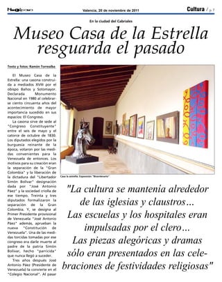 Valencia, 20 de noviembre de 2011Notipana Cultura / p. 7
Casa la estrella: Exposición "Bicentenario"
En la ciudad del Cabriales
Museo Casa de la Estrella
resguarda el pasado
"La cultura se mantenía alrededor
de las iglesias y claustros…
Las escuelas y los hospitales eran
impulsadas por el clero…
Las piezas alegóricas y dramas
sólo eran presentados en las cele-
braciones de festividades religiosas"
Texto y fotos: Ramón Torrealba
El Museo Casa de la
Estrella: una casona construi-
da a mediados XVIII por el
obispo Baños y Sotomayor.
Declarada Monumento
Nacional en 1980 al celebrar-
se ciento cincuenta años del
acontecimiento de mayor
importancia sucedido en sus
espacios: El Congreso.
La casona sirve de sede al
"Congreso Constituyente"
entre el seis de mayo y el
catorce de octubre de 1830.
Los diputados elegidos por la
burguesía reinante de la
época, votaron por las medi-
das convenientes para la
Venezuela de entonces. Los
motivos para su creación eran
la separación de la "Gran
Colombia" y la liberación de
la dictadura del "Libertador
Simón Bolívar" designación
dada por "José Antonio
Páez" y la sociedad criolla de
ese tiempo. Treinta y tres
diputados formalizaron la
separación de la Gran
Colombia. Y, se designa al
Primer Presidente provisional
de Venezuela "José Antonio
Páez" además, aprueban la
nueva "Constitución de
Venezuela". Una de las medi-
das torcidas tomadas por ese
congreso era darle muerte al
padre de la patria Simón
Bolívar, hecho "parricida"
que nunca llegó a suceder.
Tres años después José
Antonio Páez (Presidente de
Venezuela) la convierte en el
"Colegio Nacional". Al pasar
 