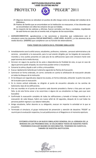 INSTITUCION EDUCATIVA INEM
                               “JOSÉ CELESTINO MUTIS”

       PROYECTO                                         “PEGER” 2011
                                     ARMENIA – QUINDÍO
      27- Algunos alumnos se ubicaban en puntos de alto riesgo como es debajo del voladizo de la
          biblioteca.        Nit 800171497-1 DANE 163001001325
      28- Padres de familia que se encontraban en la institución no evacuaron, ni los docentes que
                              E-mail: colegioinem@telecom.com.co
          se encontraban con ellos les avisaron de que se trataba.
      29- La mayoría de los salones y oficinas, fueron cerrados con llave y candados, impidiendo
          de esta forma en caso de un evento real, el ingreso de los socorristas.

   AGRADECIMIENTOS: agradecemos a las secciones y docentes que colaboraron con el
    simulacro como los docentes OSCAR MARTINEZ y JOSE URIEL ALZATE, y a los alumnos de la
    media técnica (DISEÑO) que cumplieron con su función de observadores.

                       PARA TENER EN CUENTA EN EL PROXIMO SIMULACRO


 Inmediatamente cese la señal sonora, estudiantes, profesores, visitantes, personal administrativo y de
  servicios, procederán a la evacuación, para la cual estarán dirigidos por las brigadas de evacuación,
  incendios y 1ros auxilios presentes en cada piso de las edificaciones (para este simulacro harán este
  papel alumnos de la media técnica).
 Cerraran sin seguro las puertas de las aulas o dependencias.(la finalidad de esto, es que en caso de
  alguna persona quede atrapada, los socorristas puedan entrar a rescatarlos)
 Conserve la calma y Ayude a salir a niños y minusválidos.
 Evacue rápidamente Saliendo por la derecha siguiendo las flechas de Evacuación.
 Caminaran en forma ordenada, sin correr, tomando en cuenta la señalización de evacuación ubicada
  en todos los bloques de la institución.
 En los bloques con segundo piso, bajaran las escalas, en forma ordenada, utilizando la parte más ancha
  de la escalera para la evacuación.
 En la misma actitud ordenada, se dirigirán al punto de encuentro ubicados en las canchas de
  baloncesto; lejos de las edificaciones.
 Una vez reunidos en el punto de encuentro cada docente procederá a llamar a lista para ver quien
  falto. (y de esta forma avisar a los socorristas si alguno de sus estudiantes no llego, para que sean
  buscados)
 Confirmada la evacuación completa de todas las edificaciones y tomado el tiempo invertido en la
  evacuación de cada bloque, habrá una nueva señal de 10 segundos, después de la cual todas las
  personas podrán regresar a sus labores habituales.
 Amigo estudiante, Señor docente es su obligación, evacuar sin importar la actividad en la que se
  encuentre.
 Terminado el simulacro, el grupo institucional de prevención y atención de desastres “PEGER” se
  reunirá para la evaluación respectiva, la cual publicaremos en el Magazine en el momento oportuno.



             ESTEMOS ATENTOS A UN NUEVO SIMULACRO GENERAL EN LA JORNADA DE LA
             MAÑANA EN LOS PROXIMOS DIAS, SI COLOCAMOS TODOS DE NUESTRA PARTE
              PODREMOS EVACUAR MAXIMO EN SEIS MINUTOS, TENIENDO EN CUENTA EL
                              TAMAÑO DE NUESTRA INSTITUCION.




                                 http://notipepeinem.wordpress.com/
 