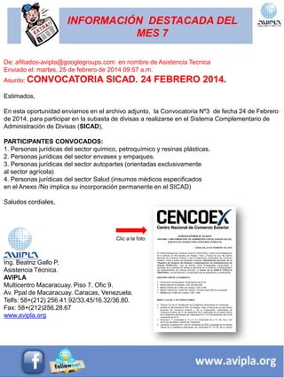 INFORMACIÓN DESTACADA DEL
MES 7
De: afiliados-avipla@googlegroups.com en nombre de Asistencia Tecnica
Enviado el: martes, 25 de febrero de 2014 09:57 a.m.
Asunto: CONVOCATORIA SICAD. 24 FEBRERO 2014.
Estimados,
En esta oportunidad enviamos en el archivo adjunto, la Convocatoria Nº3 de fecha 24 de Febrero
de 2014, para participar en la subasta de divisas a realizarse en el Sistema Complementario de
Administración de Divisas (SICAD),
PARTICIPANTES CONVOCADOS:
1. Personas jurídicas del sector químico, petroquímico y resinas plásticas.
2. Personas jurídicas del sector envases y empaques.
3. Personas jurídicas del sector autopartes (orientadas exclusivamente
al sector agrícola)
4. Personas jurídicas del sector Salud (insumos médicos especificados
en el Anexo /No implica su incorporación permanente en el SICAD)
Saludos cordiales,
Ing. Beatriz Gallo P.
Asistencia Técnica.
AVIPLA
Multicentro Macaracuay. Piso 7. Ofic 9.
Av. Ppal de Macaracuay. Caracas, Venezuela.
Telfs: 58+(212) 256.41.92/33.45/16.32/36.80.
Fax: 58+(212)256.28.67
www.avipla.org
Clic a la foto
 