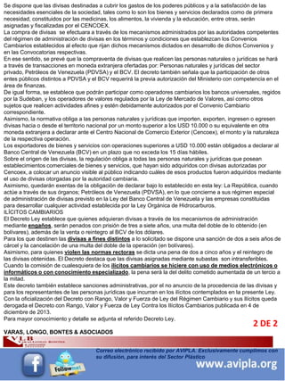 INFORMACIÓN DESTACADA DEL
MES 5
Correo electrónico recibido por AVIPLA. Exclusivamente cumplimos con
su difusión, para interés del Sector Plástico
Se dispone que las divisas destinadas a cubrir los gastos de los poderes públicos y a la satisfacción de las
necesidades esenciales de la sociedad, tales como lo son los bienes y servicios declarados como de primera
necesidad, constituidos por las medicinas, los alimentos, la vivienda y la educación, entre otras, serán
asignadas y fiscalizadas por el CENCOEX.
La compra de divisas se efectuara a través de los mecanismos administrados por las autoridades competentes
del régimen de administración de divisas en los términos y condiciones que establezcan los Convenios
Cambiarios establecidos al efecto que rijan dichos mecanismos dictados en desarrollo de dichos Convenios y
en las Convocatorias respectivas.
En ese sentido, se prevé que la compraventa de divisas que realicen las personas naturales o jurídicas se hará
a través de transacciones en moneda extranjera ofertadas por: Personas naturales y jurídicas del sector
privado, Petróleos de Venezuela (PDVSA) y el BCV. El decreto también señala que la participación de otros
entes públicos distintos a PDVSA y el BCV requerirá la previa autorización del Ministerio con competencia en el
área de finanzas.
De igual forma, se establece que podrán participar como operadores cambiarios los bancos universales, regidos
por la Sudeban, y los operadores de valores regulados por la Ley de Mercado de Valores, así como otros
sujetos que realicen actividades afines y estén debidamente autorizados por el Convenio Cambiario
correspondiente.
Asimismo, la normativa obliga a las personas naturales y jurídicas que importen, exporten, ingresen o egresen
divisas hacia o desde el territorio nacional por un monto superior a los USD 10.000 o su equivalente en otra
moneda extranjera a declarar ante el Centro Nacional de Comercio Exterior (Cencoex), el monto y la naturaleza
de la respectiva operación.
Los exportadores de bienes y servicios con operaciones superiores a USD 10.000 están obligados a declarar al
Banco Central de Venezuela (BCV) en un plazo que no exceda los 15 días hábiles.
Sobre el origen de las divisas, la regulación obliga a todas las personas naturales y jurídicas que posean
establecimientos comerciales de bienes y servicios, que hayan sido adquiridos con divisas autorizadas por
Cencoex, a colocar un anuncio visible al público indicando cuáles de esos productos fueron adquiridos mediante
el uso de divisas otorgadas por la autoridad cambiaria.
Asimismo, quedarán exentas de la obligación de declarar bajo lo establecido en esta ley: La República, cuando
actúe a través de sus órganos; Petróleos de Venezuela (PDVSA), en lo que concierne a sus régimen especial
de administración de divisas previsto en la Ley del Banco Central de Venezuela y las empresas constituidas
para desarrollar cualquier actividad establecida por la Ley Orgánica de Hidrocarburos.
ILÍCITOS CAMBIARIOS
El Decreto Ley establece que quienes adquieran divisas a través de los mecanismos de administración
mediante engaños, serán penados con prisión de tres a siete años, una multa del doble de lo obtenido (en
bolívares), además de la venta o reintegro al BCV de los dólares.
Para los que destinen las divisas a fines distintos a lo solicitado se dispone una sanción de dos a seis años de
cárcel y la cancelación de una multa del doble de la operación (en bolívares).
Asimismo, para quienes violen las normas rectoras se dicta una pena de dos a cinco años y el reintegro de
las divisas obtenidas. El Decreto destaca que las divisas asignadas mediante subastas son intransferibles.
Cuando la comisión de cualesquiera de los ilícitos cambiarios se hiciere con uso de medios electrónicos o
informáticos o con conocimiento especializado, la pena será la del delito cometido aumentada de un tercio a
la mitad.
Este decreto también establece sanciones administrativas, por el no anuncio de la procedencia de las divisas y
para los representantes de las personas jurídicas que incurran en los ilícitos contemplados en la presente Ley.
Con la oficialización del Decreto con Rango, Valor y Fuerza de Ley del Régimen Cambiario y sus Ilícitos queda
derogada el Decreto con Rango, Valor y Fuerza de Ley Contra los Ilícitos Cambiarios publicada en 4 de
diciembre de 2013.
Para mayor conocimiento y detalle se adjunta el referido Decreto Ley.
VARAS, LONGO, BONTES & ASOCIADOS
2 DE 2
 