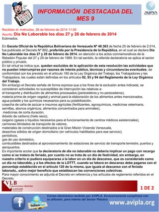 INFORMACIÓN DESTACADA DEL
MES 9
Recibido el: miércoles, 26 de febrero de 2014 11:08
Asunto: Día No Laborable los días 27 y 28 de febrero de 2014
Estimados.
En Gaceta Oficial de la República Bolivariana de Venezuela Nº 40.363 de fecha 25 de febrero de 2.014,
fue publicado el Decreto Nº 802, proferido por la Presidencia de la República, en el cual se declara Día
No Laborable los días 27 y 28 de febrero de 2014, en atención a los actos conmemorativos de la
Rebelión Popular del 27 y 29 de febrero de 1989. En tal sentido, la referida declaratoria se aplica al sector
público y privado.
En tal virtud se indica que, quedan excluidos de la aplicación de esta resolución las actividades que
no puedan interrumpirse por razones de interés público, técnicas y circunstancias eventuales, de
conformidad con los previsto en el artículo 185 de la Ley Orgánica del Trabajo, los Trabajadores y las
Trabajadora, las cuales están definidas en los artículos 92, 93 y 94 del Reglamento de la Ley Orgánica
del Trabajo.
Sin embargo el Decreto señala de forma expresa que a los fines de la exclusión antes indicada, se
consideran actividades no susceptibles de interrupción las relativas a:
el transporte y distribución de alimentos procesados (perecederos y no perecederos),
materia prima de origen vegetal y animal para la elaboración de los alimentos antes mencionados,
agua potable y los químicos necesarios para su potabilización,
cosecha de caña de azúcar e insumos agrícolas (fertilizantes, agroquímicos, medicinas veterinaria,
semillas, abonos orgánicos, alimentos concentrados para animales),
medicinas de corta duración,
dióxido de carbono (hielo seco),
oxigeno (gases o líquidos necesarios para el funcionamiento de centros médicos asistenciales),
camiones blindados de transporte de valores,
materiales de construcción destinados a la Gran Misión Vivienda Venezuela,
desechos sólidos de origen domiciliario (en vehículos habilitados para ese servicio),
periódicos,
gas de uso doméstico,
combustibles destinados al aprovisionamiento de estaciones de servicio de transporte terrestre, puertos y
aeropuertos.
Es importante acotar que la declaratoria de día no laborable no debería implicar un pago con recargo
como si se tratara de feriado, por cuanto no se trata de un día de festividad, sin embargo, en
nuestro criterio si pudiera equipararse a la labor en un día de descanso, que es considerado como
un día no laborable, y a los efectos de la LOTTT, cuando se labora en descanso debe pagarse con el
porcentaje establecido en el artículo 120 de la misma, que iguala al descanso con el feriado
laborado,, salvo mejor beneficio que establezcan las convenciones colectivas.
Para mayor conocimiento se adjunta el Decreto en referencia y los artículos de reglamento referidos en el
Decreto.
1 DE 2
Correo electrónico recibido por AVIPLA. Exclusivamente cumplimos con
su difusión, para interés del Sector Plástico
 