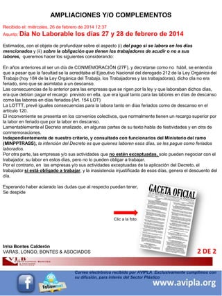 INFORMACIÓN DESTACADA DEL
MES 5
Correo electrónico recibido por AVIPLA. Exclusivamente cumplimos con
su difusión, para interés del Sector Plástico
2 DE 2
AMPLIACIONES Y/O COMPLEMENTOS
Recibido el: miércoles, 26 de febrero de 2014 12:37
Asunto: Día No Laborable los días 27 y 28 de febrero de 2014
Estimados, con el objeto de profundizar sobre el aspecto (i) del pago si se labora en los días
mencionados y (ii) sobre la obligación que tienen los trabajadores de acudir o no a sus
labores, queremos hacer los siguientes considerando:
En años anteriores al ser un día de CONMEMORACIÓN (27F), y decretarse como no hábil, se entendía
que a pesar que la facultad se la acreditaba el Ejecutivo Nacional del derogado 212 de la Ley Orgánica del
Trabajo (hoy 184 de la Ley Orgánica del Trabajo, los Trabajadores y las trabajadoras), dicho día no era
feriado, sino que se asimilaba a un descanso.
Las consecuencias de lo anterior para las empresas que se rigen por la ley y que laboraban dichos días,
era que debían pagar el recargo previsto en ella, que era igual tanto para las labores en días de descanso
como las labores en días feriados (Art. 154 LOT)
La LOTTT, prevé iguales consecuencias para la labora tanto en días feriados como de descanso en el
artículo 120.
El inconveniente se presenta en los convenios colectivos, que normalmente tienen un recargo superior por
la labor en feriado que por la labor en descanso.
Lamentablemente el Decreto analizado, en algunas partes de su texto habla de festividades y en otra de
conmemoraciones.
Independientemente de nuestro criterio, y consultado con funcionarios del Ministerio del ramo
(MINPPTRASS), la intención del Decreto es que quienes laboren esos días, se les pague como feriados
laborados.
Por otra parte, las empresas y/o sus actividades que no estén exceptuadas, solo pueden negociar con el
trabajador, su labor en estos días, pero no lo pueden obligar a trabajar.
Por el contrario, en las empresas y/o sus actividades exceptuadas de la aplicación del Decreto, el
trabajador si está obligado a trabajar, y la inasistencia injustificada de esos días, genera el descuento del
día.
Esperando haber aclarado las dudas que al respecto puedan tener,
Se despide
Irma Bontes Calderón
VARAS, LONGO, BONTES & ASOCIADOS
Clic a la foto
 