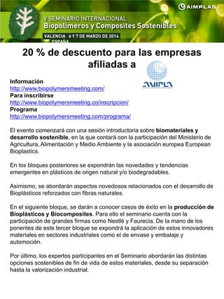 ESPAÑA
20 % de descuento para las empresas
afiliadas a
Información
http://www.biopolymersmeeting.com/
Para inscribirse
http://www.biopolymersmeeting.co/inscripcion/
Programa
http://www.biopolymersmeeting.com/programa/
El evento comenzará con una sesión introductoria sobre biomateriales y
desarrollo sostenible, en la que contará con la participación del Ministerio de
Agricultura, Alimentación y Medio Ambiente y la asociación europea European
Bioplastics.
En los bloques posteriores se expondrán las novedades y tendencias
emergentes en plásticos de origen natural y/o biodegradables.
Asimismo, se abordarán aspectos novedosos relacionados con el desarrollo de
Bioplásticos reforzados con fibras naturales.
En el siguiente bloque, se darán a conocer casos de éxito en la producción de
Bioplásticos y Biocomposites. Para ello el seminario cuenta con la
participación de grandes firmas como Nestlé y Faurecia. De la mano de los
ponentes de este tercer bloque se expondrá la aplicación de estos innovadores
materiales en sectores industriales como el de envase y embalaje y
automoción.
Por último, los expertos participantes en el Seminario abordarán las distintas
opciones sostenibles de fin de vida de estos materiales, desde su separación
hasta la valorización industrial.
 