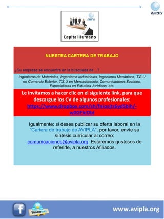 Ingenieros de Materiales, Ingenieros Industriales, Ingenieros Mecánicos, T.S.U
en Comercio Exterior, T.S.U en Mercadotecnia, Comunicadores Sociales,
Especialistas en Estudios Jurídicos, etc.
Igualmente: si desea publicar su oferta laboral en la
“Cartera de trabajo de AVIPLA”, por favor, envíe su
síntesis curricular al correo:
comunicaciones@avipla.org. Estaremos gustosos de
referirle, a nuestros Afiliados.
Le invitamos a hacer clic en el siguiente link, para que
descargue los CV de algunos profesionales:
https://www.dropbox.com/sh/fniosjts6yd5bih/-
w0GFblDbI
 
