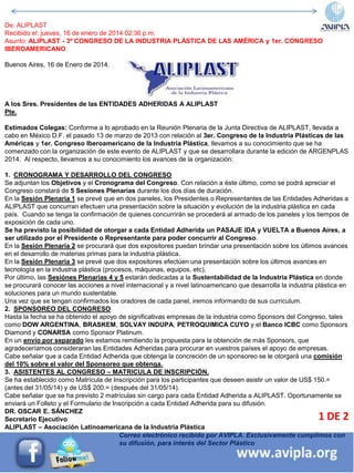 Correo electrónico recibido por AVIPLA. Exclusivamente cumplimos con
su difusión, para interés del Sector Plástico
1 DE 2
De: ALIPLAST
Recibido el: jueves, 16 de enero de 2014 02:36 p.m.
Asunto: ALIPLAST - 3º CONGRESO DE LA INDUSTRIA PLÁSTICA DE LAS AMÉRICA y 1er. CONGRESO
IBEROAMERICANO
Buenos Aires, 16 de Enero de 2014.
A los Sres. Presidentes de las ENTIDADES ADHERIDAS A ALIPLAST
Pte.
Estimados Colegas: Conforme a lo aprobado en la Reunión Plenaria de la Junta Directiva de ALIPLAST, llevada a
cabo en México D.F. el pasado 13 de marzo de 2013 con relación al 3er. Congreso de la Industria Plásticas de las
Américas y 1er. Congreso Iberoamericano de la Industria Plástica, llevamos a su conocimiento que se ha
comenzado con la organización de este evento de ALIPLAST y que se desarrollara durante la edición de ARGENPLAS
2014. Al respecto, llevamos a su conocimiento los avances de la organización:
1. CRONOGRAMA Y DESARROLLO DEL CONGRESO
Se adjuntan los Objetivos y el Cronograma del Congreso. Con relación a éste último, como se podrá apreciar el
Congreso constará de 5 Sesiones Plenarias durante los dos días de duración.
En la Sesión Plenaria 1 se prevé que en dos paneles, los Presidentes o Representantes de las Entidades Adheridas a
ALIPLAST que concurran efectuen una presentación sobre la situación y evolución de la industria plástica en cada
país. Cuando se tenga la confirmación de quienes concurrirán se procederá al armado de los paneles y los tiempos de
exposición de cada uno.
Se ha previsto la posibilidad de otorgar a cada Entidad Adherida un PASAJE IDA y VUELTA a Buenos Aires, a
ser utilizado por el Presidente o Representante para poder concurrir al Congreso.
En la Sesión Plenaria 2 se procurará que dos expositores puedan brindar una presentación sobre los últimos avances
en el desarrollo de materias primas para la industria plástica.
En la Sesión Plenaria 3 se prevé que dos expositores efectúen una presentación sobre los últimos avances en
tecnología en la industria plástica (procesos, máquinas, equipos, etc).
Por último, las Sesiónes Plenarias 4 y 5 estarán dedicadas a la Sustentabilidad de la Industria Plástica en donde
se procurará conocer las acciones a nivel internacional y a nivel latinoamericano que desarrolla la industria plástica en
soluciones para un mundo sustentable.
Una vez que se tengan confirmados los oradores de cada panel, iremos informando de sus curriculum.
2. SPONSOREO DEL CONGRESO
Hasta la fecha se ha obtenido el apoyo de significativas empresas de la industria como Sponsors del Congreso, tales
como DOW ARGENTINA, BRASKEM, SOLVAY INDUPA, PETROQUIMICA CUYO y el Banco ICBC como Sponsors
Diamond y CONARSA como Sponsor Platinum.
En un envío por separado les estamos remitiendo la propuesta para la obtención de más Sponsors, que
agradeceríamos consideraran las Entidades Adheridas para procurar en vuestros países el apoyo de empresas.
Cabe señalar que a cada Entidad Adherida que obtenga la concreción de un sponsoreo se le otorgará una comisión
del 10% sobre el valor del Sponsoreo que obtenga.
3. ASISTENTES AL CONGRESO – MATRICULA DE INSCRIPCIÓN.
Se ha establecido como Matrícula de Inscripción para los participantes que deseen asistir un valor de US$ 150.=
(antes del 31/05/14) y de US$ 200.= (después del 31/05/14).
Cabe señalar que se ha previsto 2 matrículas sin cargo para cada Entidad Adherida a ALIPLAST. Oportunamente se
enviará un Folleto y el Formulario de Inscripción a cada Entidad Adherida para su difusión.
DR. OSCAR E. SÁNCHEZ
Secretario Ejecutivo
ALIPLAST – Asociación Latinoamericana de la Industria Plástica
 