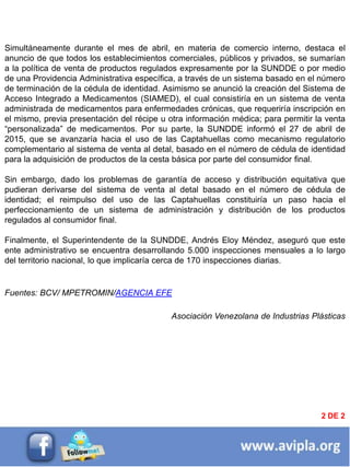 INFORMACIÓN DESTACADA DEL
MES 2
2 DE 2
Simultáneamente durante el mes de abril, en materia de comercio interno, destaca el
anuncio de que todos los establecimientos comerciales, públicos y privados, se sumarían
a la política de venta de productos regulados expresamente por la SUNDDE o por medio
de una Providencia Administrativa específica, a través de un sistema basado en el número
de terminación de la cédula de identidad. Asimismo se anunció la creación del Sistema de
Acceso Integrado a Medicamentos (SIAMED), el cual consistiría en un sistema de venta
administrada de medicamentos para enfermedades crónicas, que requeriría inscripción en
el mismo, previa presentación del récipe u otra información médica; para permitir la venta
“personalizada” de medicamentos. Por su parte, la SUNDDE informó el 27 de abril de
2015, que se avanzaría hacia el uso de las Captahuellas como mecanismo regulatorio
complementario al sistema de venta al detal, basado en el número de cédula de identidad
para la adquisición de productos de la cesta básica por parte del consumidor final.
Sin embargo, dado los problemas de garantía de acceso y distribución equitativa que
pudieran derivarse del sistema de venta al detal basado en el número de cédula de
identidad; el reimpulso del uso de las Captahuellas constituiría un paso hacia el
perfeccionamiento de un sistema de administración y distribución de los productos
regulados al consumidor final.
Finalmente, el Superintendente de la SUNDDE, Andrés Eloy Méndez, aseguró que este
ente administrativo se encuentra desarrollando 5.000 inspecciones mensuales a lo largo
del territorio nacional, lo que implicaría cerca de 170 inspecciones diarias.
Fuentes: BCV/ MPETROMIN/AGENCIA EFE
Asociación Venezolana de Industrias Plásticas
 