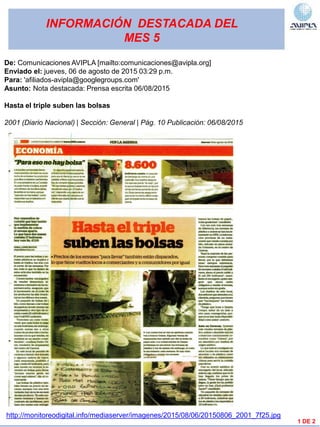 INFORMACIÓN DESTACADA DEL
MES 5
1 DE 2
De: Comunicaciones AVIPLA [mailto:comunicaciones@avipla.org]
Enviado el: jueves, 06 de agosto de 2015 03:29 p.m.
Para: 'afiliados-avipla@googlegroups.com'
Asunto: Nota destacada: Prensa escrita 06/08/2015
Hasta el triple suben las bolsas
2001 (Diario Nacional) | Sección: General | Pág. 10 Publicación: 06/08/2015
http://monitoreodigital.info/mediaserver/imagenes/2015/08/06/20150806_2001_7f25.jpg
 