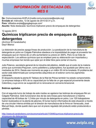 INFORMACIÓN DESTACADA DEL
MES 6
De: Comunicaciones AVIPLA [mailto:comunicaciones@avipla.org]
Enviado el: miércoles, 12 de agosto de 2015 02:31 p.m.
Para: 'afiliados-avipla@googlegroups.com'
Asunto: Nota destacada: Químicos triplicaron precio de empaques de detergentes
12 agosto 2015
Químicos triplicaron precio de empaques de
detergentes
(Archivo/ El Carabobeño)
Dayrí Blanco
La distorsión de precios apaga líneas de producción. La paralización de la manufactura de
detergente en polvo en Colgate Palmolive obedece a la imposibilidad de pagar al proveedor los
empaques que en menos de un año aumentaron su precio en 300%. Pero no se trata de
especulación. Los aditivos químicos que se emplean para su elaboración son importados y
muchas empresas han tenido que optar por el dólar libre para contar el insumo.
Julio Polanco, secretario general de la industria del plástico, detalló que el costo de la materia
prima que suministra Pequiven, como polietileno y polipropileno, fue ajustado por última vez a
mediados de 2014. Desde ese momento se paga a un millón 50 mil la tonelada. El problema del
sector está determinado por componentes adquiridos en el exterior como los pigmentos
colorantes.
El despacho desde la planta El Tablazo de la filial de Pdvsa también ha estado comprometido.
La empresa trabaja a 40% de su capacidad por la falta de un gas especial proveniente desde
Colombia y cuyo envío se suspendió al no renovarse en convenio binacional.
Bobinas agotadas
Con el segundo turno de trabajo de este martes se agotaron las bobinas de empaques film en
Colgate Palmolive. Solo funcionaron dos de las seis líneas para manufacturar a máxima
capacidad de 48 bolsas de 1.2 kilos por minuto de detergente en polvo. Los 120 trabajadores
fueron reubicados en la planta de jabones. El lunes fueron informados de esta situación a través
de una circular interna emitida por el director de manufactura de la firma en Venezuela, José
Manuel Seijo, donde quedó claro que con el precio regulado del producto están produciendo a
pérdida.
http://www.el-carabobeno.com/economa/articulo/110446/qumicos-triplicaron-precio-de-
empaques-de-detergentes
 