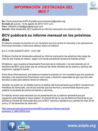 INFORMACIÓN DESTACADA DEL
MES 7
De: Comunicaciones AVIPLA [mailto:comunicaciones@avipla.org]
Enviado el: jueves, 13 de agosto de 2015 10:31 a.m.
Para: 'afiliados-avipla@googlegroups.com'
Asunto: Nota destacada: BCV publicará su informe mensual en los próximos días
BCV publicará su informe mensual en los próximos
días
El balance muestra la posición en oro monetario que aún queda en bóvedas y las operaciones
financieras llevadas a cabo para obtener dinero en efectivo
B.V.A.13 DE AGOSTO 2015 - 12:01 AM
El Banco Central de Venezuela publicará su informe mensual en los próximos días luego de
más de dos meses de retraso, según una fuente extraoficial cercana al instituto emisor.
El balance –que muestra el desempeño financiero de la institución– ha sido retenido por el
directorio del BCV para evitar que se conozcan las cifras oficiales de los activos y pasivos del
organismo, agregó la fuente.
Entre otras informaciones, ese balance muestra la posición en oro monetario que aún queda en
bóvedas y las operaciones financieras como swap y derechos especiales de giro que han sido
llevados a cabo para obtener dinero en efectivo.
También se puede ver en detalle cuál es el estatus del financiamiento que el BCV mantiene con
Petróleos de Venezuela, una de las razones que los técnicos y economistas exponen para
explicar la escalada de precios de bienes y servicios.
El instituto emisor está retrasado con la presentación de su balance semestral que por
regulación está obligado a hacer público. El artículo 65 de la Ley de Reforma Parcial de la Ley
del Banco Central de Venezuela dice que el BCV “cerrará y liquidará sus cuentas los días 30 de
junio y 31 de diciembre de cada año”.
http://www.el-nacional.com/economia/BCV-publicara-informe-mensual-
proximos_0_682132076.html
 