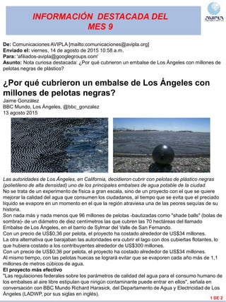 INFORMACIÓN DESTACADA DEL
MES 9
1 DE 2
De: Comunicaciones AVIPLA [mailto:comunicaciones@avipla.org]
Enviado el: viernes, 14 de agosto de 2015 10:58 a.m.
Para: 'afiliados-avipla@googlegroups.com'
Asunto: Nota curiosa destacada: ¿Por qué cubrieron un embalse de Los Ángeles con millones de
pelotas negras de plástico?
¿Por qué cubrieron un embalse de Los Ángeles con
millones de pelotas negras?
Jaime González
BBC Mundo, Los Ángeles, @bbc_gonzalez
13 agosto 2015
Las autoridades de Los Ángeles, en California, decidieron cubrir con pelotas de plástico negras
(polietileno de alta densidad) uno de los principales embalses de agua potable de la ciudad.
No se trata de un experimento de física a gran escala, sino de un proyecto con el que se quiere
mejorar la calidad del agua que consumen los ciudadanos, al tiempo que se evita que el preciado
líquido se evapore en un momento en el que la región atraviesa una de las peores sequías de su
historia.
Son nada más y nada menos que 96 millones de pelotas -bautizadas como "shade balls" (bolas de
sombra)- de un diámetro de diez centímetros las que cubren las 70 hectáreas del llamado
Embalse de Los Ángeles, en el barrio de Sylmar del Valle de San Fernando.
Con un precio de US$0,36 por pelota, el proyecto ha costado alrededor de US$34 millones.
La otra alternativa que barajaban las autoridades era cubrir el lago con dos cubiertas flotantes, lo
que hubiera costado a los contribuyentes alrededor de US$300 millones.
Con un precio de US$0,36 por pelota, el proyecto ha costado alrededor de US$34 millones.
Al mismo tiempo, con las pelotas huecas se logrará evitar que se evaporen cada año más de 1,1
millones de metros cúbicos de agua.
El proyecto más efectivo
"Las regulaciones federales sobre los parámetros de calidad del agua para el consumo humano de
los embalses al aire libre estipulan que ningún contaminante puede entrar en ellos", señala en
conversación con BBC Mundo Richard Harasick, del Departamento de Agua y Electricidad de Los
Ángeles (LADWP, por sus siglas en inglés).
 
