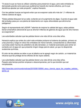 INFORMACIÓN DESTACADA DEL
MES
2 DE 2
"A veces lo que se hace es utilizar cubiertas para preservar el agua, pero este embalse es
demasiado grande como para que pudiéramos hacerlo de manera efectiva, por lo que
decidimos apostar por este proyecto", explica Harasick.
Con las pelotas huecas se logrará evitar que se evaporen cada año más de 1,1 millones de
metros cúbicos de agua.
"Estas pelotas bloquean la luz solar, evitando así el surgimiento de algas. Cuando el agua sale
del embalse pasa por una planta de tratamiento con rayos ultravioletas que elimina los
patógenos".
Según el representante del LADWP, "además de mejorar la calidad del agua, estas pelotas
tienen el beneficio adicional de que se ahorran millones de galones de agua que de otra manera
se evaporarían".
Las autoridades calculan que las pelotas tienen una vida útil de unos diez años.
Harasick explica que antes de cubrir este embalse probaron el sistema de pelotas, primero en
unas piscinas y luego en otros tres embalses de menor tamaño, comprobando su efectividad.
Las bolas están hechas de polietileno de alta densidad, un material autorizado para entrar en
contacto con el agua sin que presente ningún riesgo para la salud, ya que no desprende
sustancias químicas.
El color de las pelotas se debe a que al plástico se le agregó negro de carbón, un material de
refuerzo que las protege de los efectos de los rayos solares.
Las autoridades calculan que las pelotas tienen una vida útil de unos diez años.
Pasado este tiempo podrían empezar a descomponerse, por lo que tendrán que ser
remplazadas.
http://www.bbc.com/mundo/noticias/2015/08/150804_eeuu_ciencia_agua_los_angeles_pelotas_
goma_jg
 