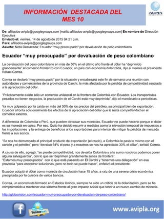 INFORMACIÓN DESTACADA DEL
MES 10
De: afiliados-avipla@googlegroups.com [mailto:afiliados-avipla@googlegroups.com] En nombre de Dirección
Ejecutiva
Enviado el: viernes, 14 de agosto de 2015 04:51 p.m.
Para: afiliados-avipla@googlegroups.com
Asunto: Nota Destacada: Ecuador "muy preocupado" por devaluación de peso colombiano
Ecuador “muy preocupado” por devaluación de peso colombiano
La devaluación del peso colombiano en más de 50% en el último año frente al dólar ha “deprimido
grandemente” el comercio fronterizo con Ecuador, un país con economía dolarizada, dijo el viernes el presidente
Rafael Correa.
Correa se declaró “muy preocupado” por la situación y encabezará este fin de semana una reunión con
autoridades y comerciantes de la provincia de Carchi, la más afectada por la pérdida de competitividad asociada
a la apreciación del dólar.
“Prácticamente existe sólo un comercio unilateral en la frontera de Colombia con Ecuador. Los transportistas
pesados no tienen negocios, la producción de el Carchi está muy deprimida”, dijo el mandatario a periodistas.
Ya muy golpeado por la caída en más del 50% de los precios del petróleo, su principal bien de exportación,
Ecuador afronta adicionalmente los efectos de la apreciación del dólar que le resta competitividad en el
comercio externo.
A diferencia de Colombia o Perú, que pueden devaluar sus monedas, Ecuador no puede hacerlo porque el dólar
es su moneda en curso. Por eso, Quito ha debido recurrir a medidas como la elevación temporal de impuestos a
las importaciones y la entrega de beneficios a los exportadores para intentar de mitigar la pérdida de mercado
frente a sus socios.
“Se nos ha derrumbado el principal producto de exportación (el crudo), a Colombia le pasó lo mismo con el
carbón y el petróleo” pero “devaluó 54% el peso y a nosotros se nos ha apreciado 30% el dólar”, señaló Correa.
A causa de ello, agregó, “se pierde competitividad, nos devalúa Colombia y a lo sumo nosotros podemos poner
alguna salvaguardia”, con lo que se “deprimen grandemente zonas de frontera”.
“Estamos muy preocupados” con lo que está pasando en El Carchi y “tenemos una delegación” en esa
provincia “para encontrar soluciones, pero no todo se puede hacer”, enfatizó el presidente.
Ecuador adoptó el dólar como moneda de circulación hace 15 años, a raíz de una severa crisis económica
precipitada por la quiebra de varios bancos.
Correa, un economista formado en Estados Unidos, siempre ha sido un crítico de la dolarización, pero se ha
comprometido a mantener ese sistema frente al gran impacto social que tendría un nuevo cambio de moneda.
http://globovision.com/ecuador-muy-preocupado-por-devaluacion-de-peso-colombiano/
 